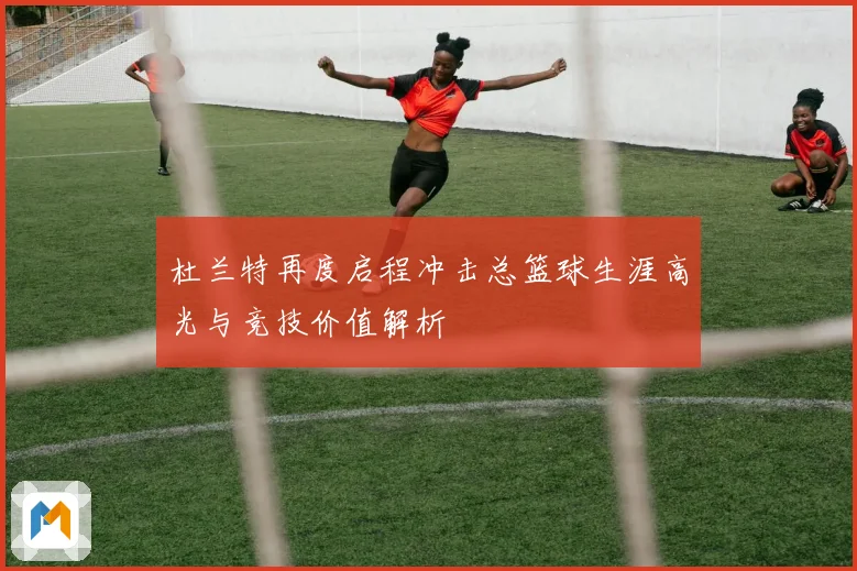 杜兰特再度启程冲击总篮球生涯高光与竞技价值解析