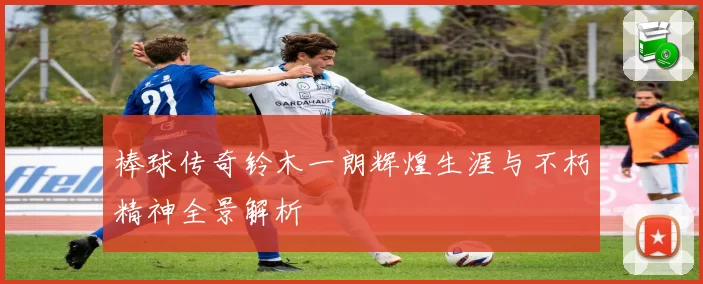 棒球传奇铃木一朗辉煌生涯与不朽精神全景解析
