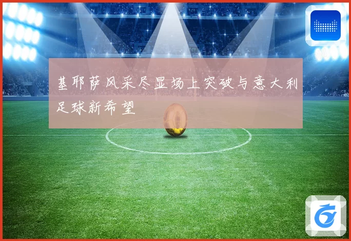 基耶萨风采尽显场上突破与意大利足球新希望