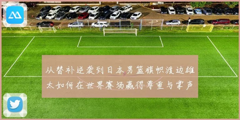 从替补逆袭到日本男篮旗帜渡边雄太如何在世界赛场赢得尊重与掌声