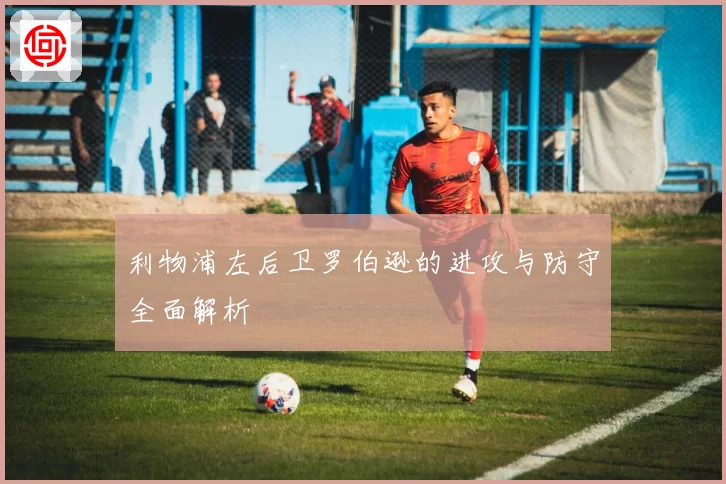 利物浦左后卫罗伯逊的进攻与防守全面解析