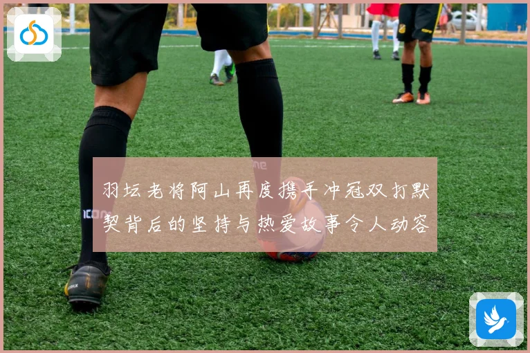 羽坛老将阿山再度携手冲冠双打默契背后的坚持与热爱故事令人动容
