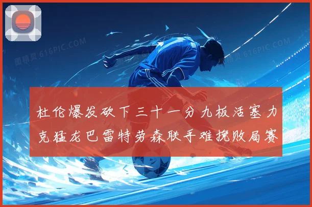 杜伦爆发砍下三十一分九板活塞力克猛龙巴雷特劳森联手难挽败局赛场复盘