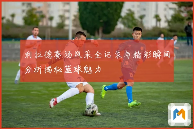 利拉德赛场风采全记录与精彩瞬间分析揭秘篮球魅力