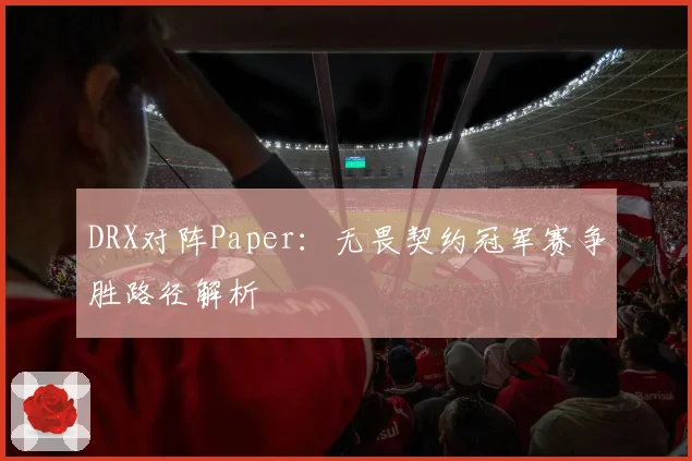 DRX对阵Paper：无畏契约冠军赛争胜路径解析