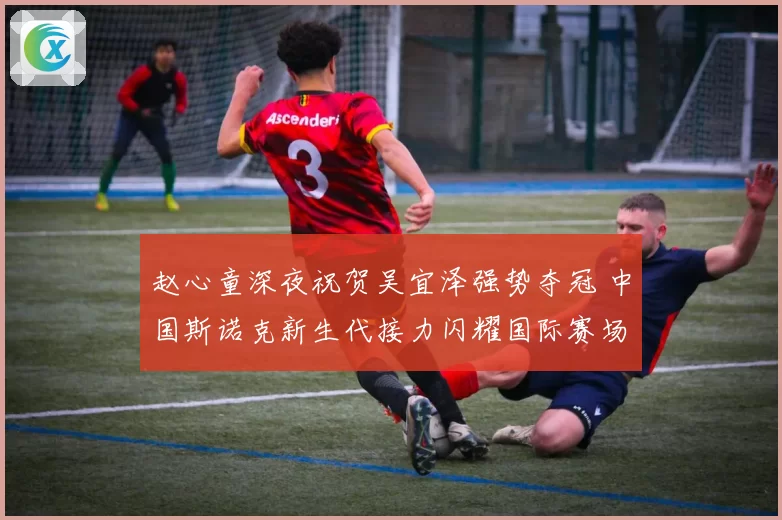 赵心童深夜祝贺吴宜泽强势夺冠 中国斯诺克新生代接力闪耀国际赛场