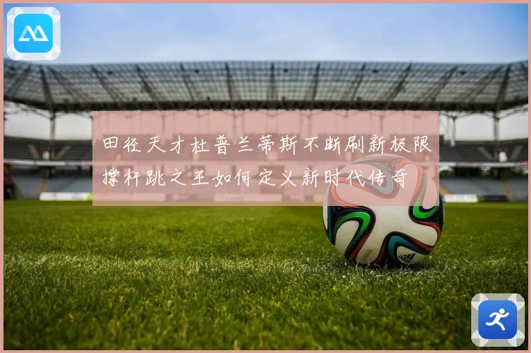 田径天才杜普兰蒂斯不断刷新极限撑杆跳之王如何定义新时代传奇