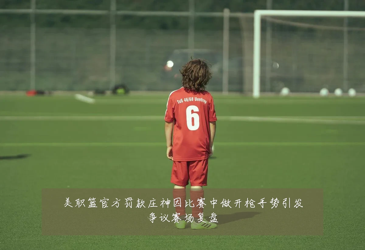 美职篮官方罚款庄神因比赛中做开枪手势引发争议赛场复盘