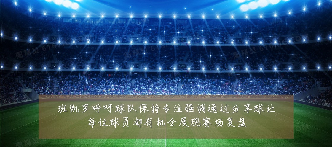 班凯罗呼吁球队保持专注强调通过分享球让每位球员都有机会展现赛场复盘
