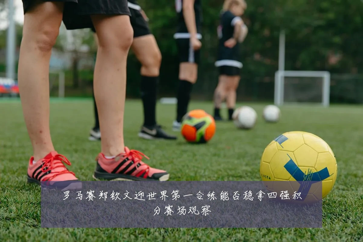 罗马赛郑钦文迎世界第一合练能否稳拿四强积分赛场观察